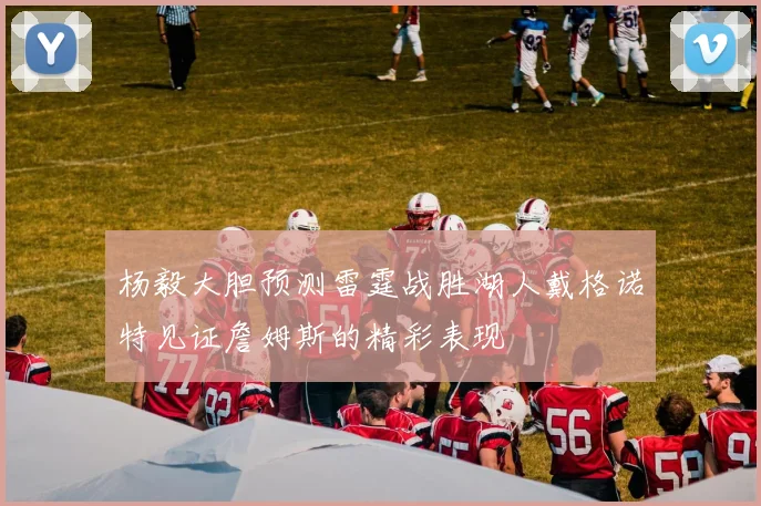 杨毅大胆预测雷霆战胜湖人戴格诺特见证詹姆斯的精彩表现