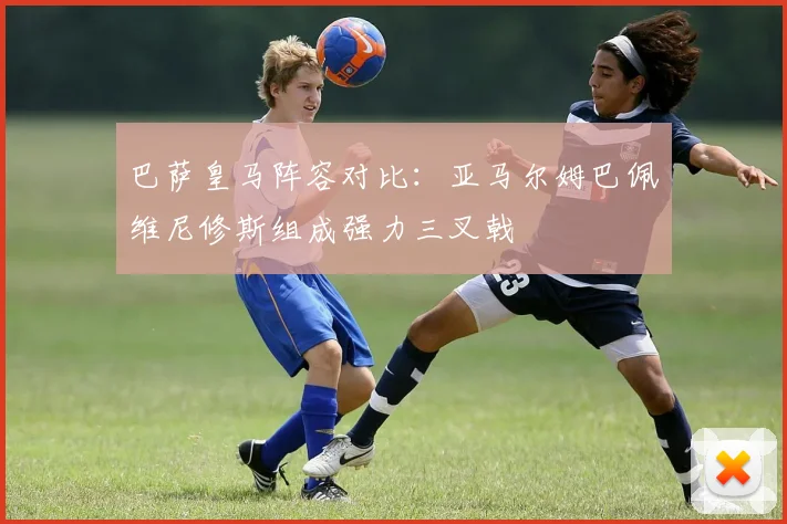 巴萨皇马阵容对比：亚马尔姆巴佩维尼修斯组成强力三叉戟