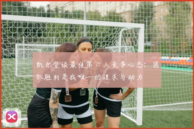 凯尔登谈最佳第六人竞争心态：团队胜利是我唯一的追求与动力