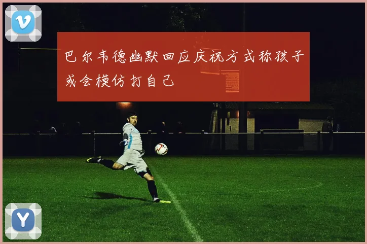 巴尔韦德幽默回应庆祝方式称孩子或会模仿打自己