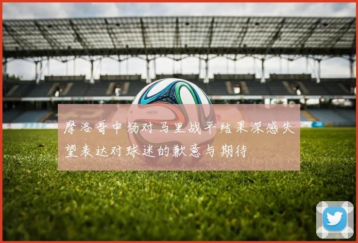 摩洛哥中场对马里战平结果深感失望表达对球迷的歉意与期待