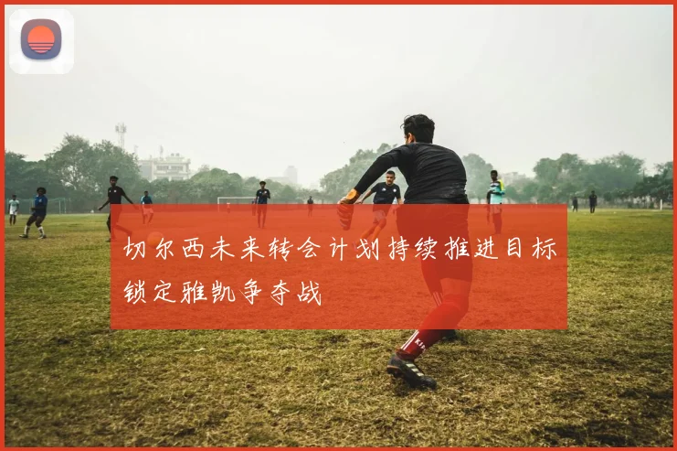 切尔西未来转会计划持续推进目标锁定雅凯争夺战
