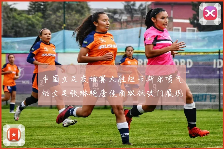 中国女足友谊赛大胜纽卡斯尔喷气机女足张琳艳唐佳丽双双破门展现实力