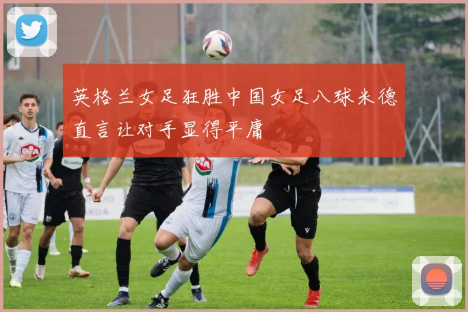 英格兰女足狂胜中国女足八球米德直言让对手显得平庸