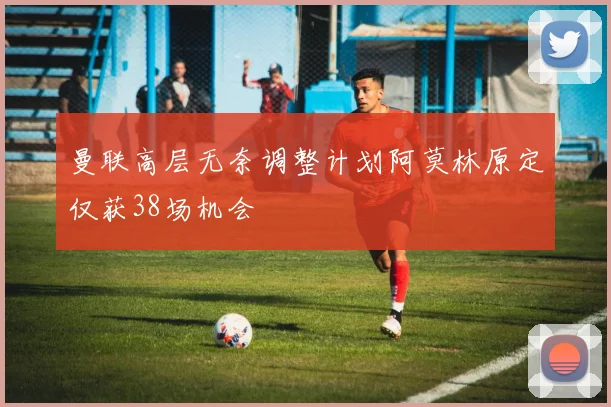 曼联高层无奈调整计划阿莫林原定仅获38场机会