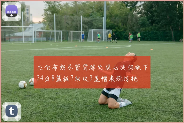 杰伦布朗尽管罚球失误七次仍砍下34分8篮板7助攻3盖帽表现惊艳