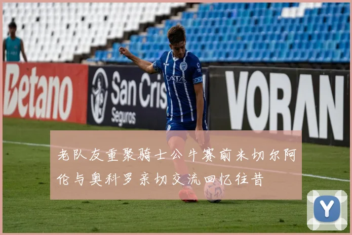 老队友重聚骑士公牛赛前米切尔阿伦与奥科罗亲切交流回忆往昔