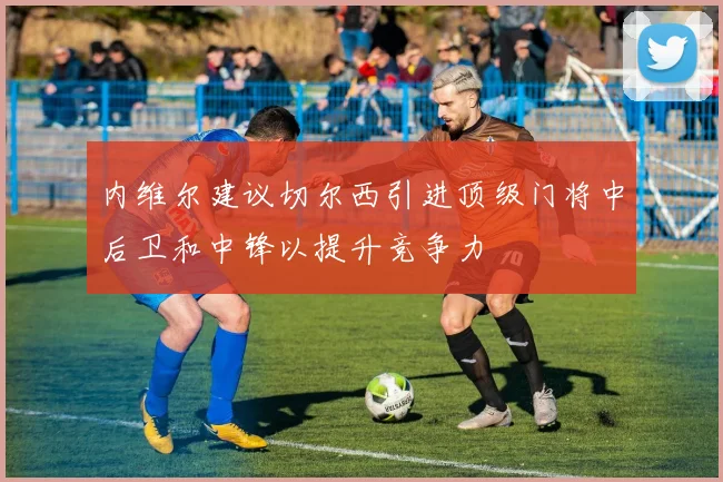 内维尔建议切尔西引进顶级门将中后卫和中锋以提升竞争力