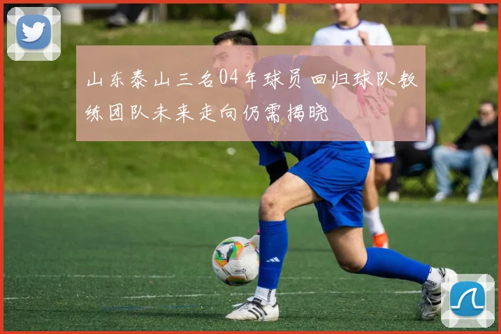 山东泰山三名04年球员回归球队教练团队未来走向仍需揭晓