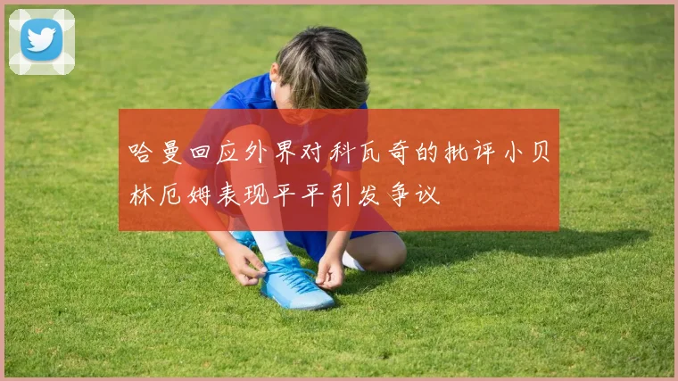 哈曼回应外界对科瓦奇的批评小贝林厄姆表现平平引发争议