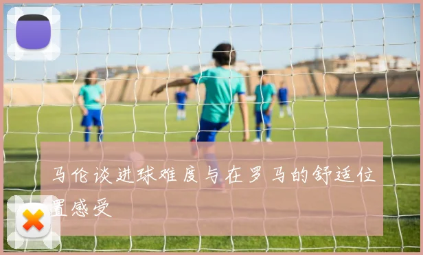 马伦谈进球难度与在罗马的舒适位置感受