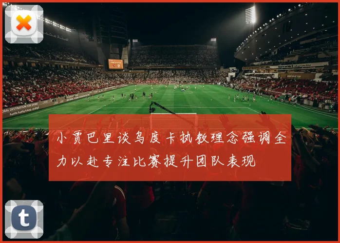 小贾巴里谈乌度卡执教理念强调全力以赴专注比赛提升团队表现