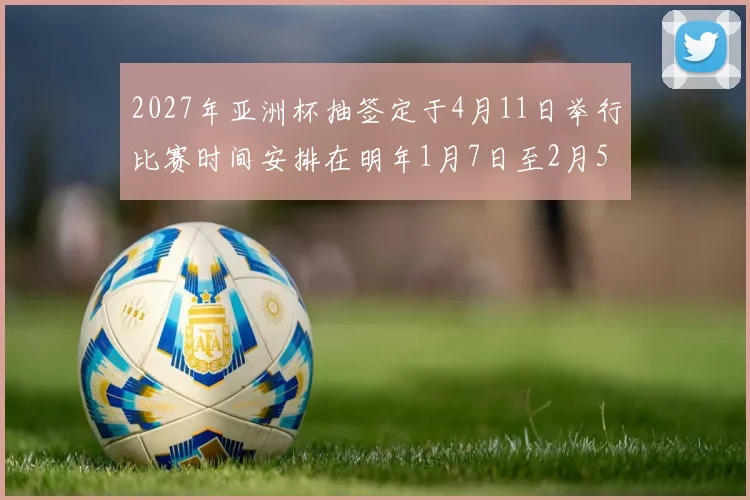 2027年亚洲杯抽签定于4月11日举行比赛时间安排在明年1月7日至2月5日