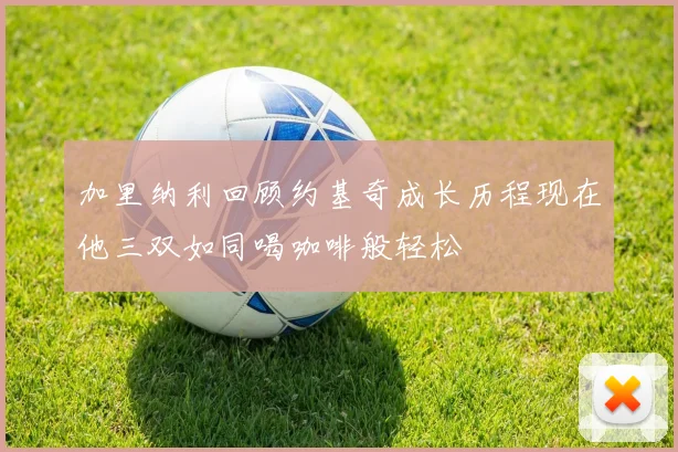 加里纳利回顾约基奇成长历程现在他三双如同喝咖啡般轻松