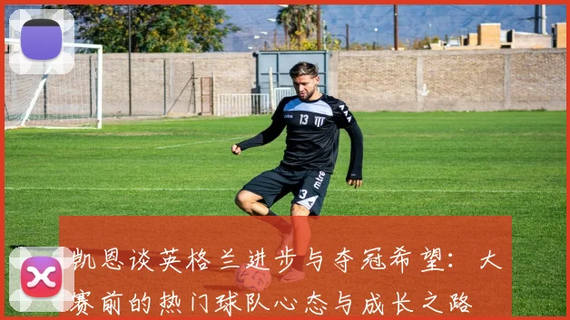 凯恩谈英格兰进步与夺冠希望：大赛前的热门球队心态与成长之路