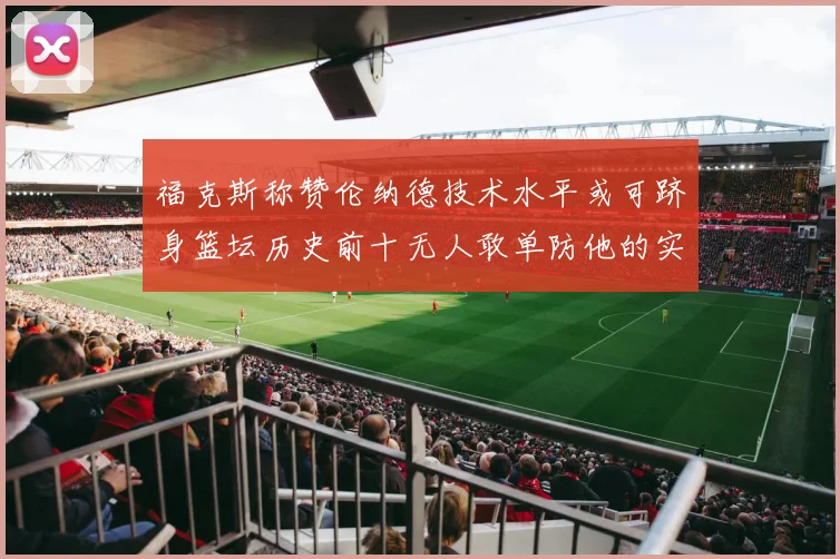 福克斯称赞伦纳德技术水平或可跻身篮坛历史前十无人敢单防他的实力