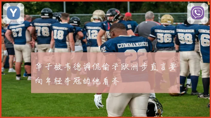华子被韦德调侃偷学欧洲步直言要向年轻夺冠的他看齐