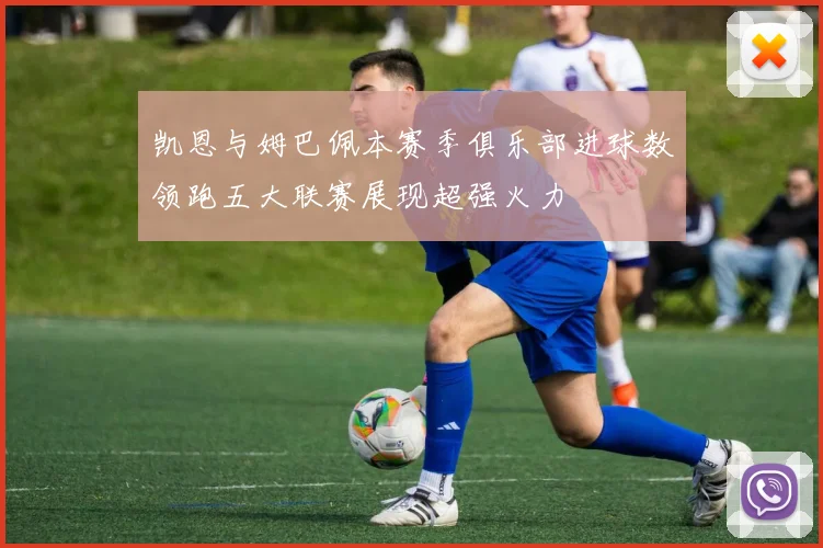 凯恩与姆巴佩本赛季俱乐部进球数领跑五大联赛展现超强火力