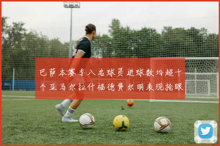 巴萨本赛季八名球员进球数均超十个亚马尔拉什福德费尔明表现抢眼