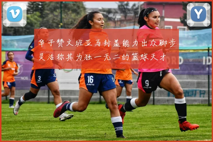 华子赞文班亚马封盖能力出众脚步灵活称其为独一无二的篮球天才
