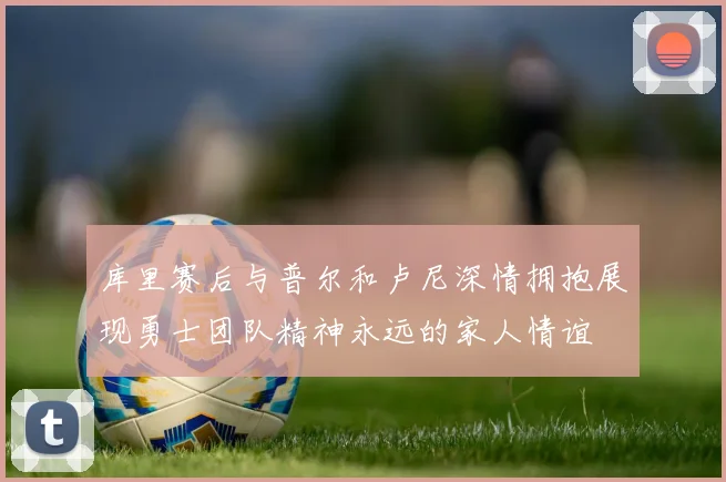 库里赛后与普尔和卢尼深情拥抱展现勇士团队精神永远的家人情谊