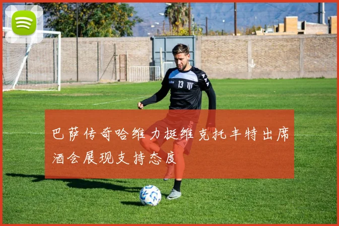 巴萨传奇哈维力挺维克托丰特出席酒会展现支持态度