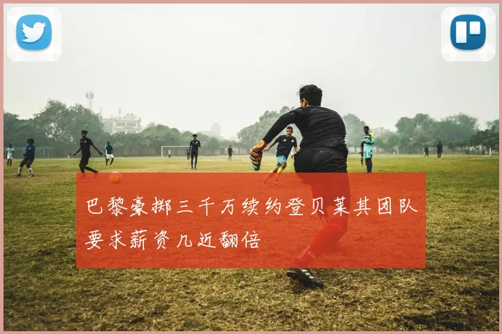 巴黎豪掷三千万续约登贝莱其团队要求薪资几近翻倍