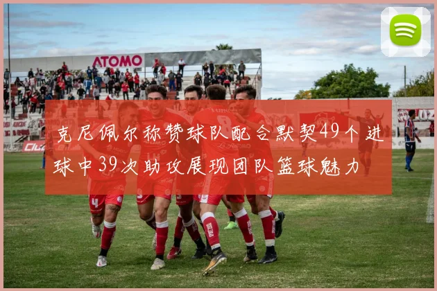 克尼佩尔称赞球队配合默契49个进球中39次助攻展现团队篮球魅力